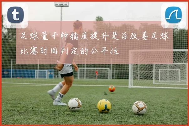 足球量子钟精度提升是否改善足球比赛时间判定的公平性