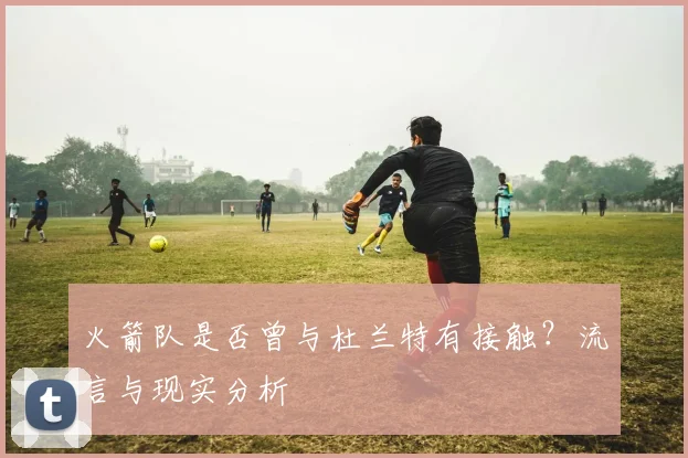 火箭队是否曾与杜兰特有接触？流言与现实分析