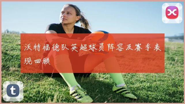 沃特福德队英超球员阵容及赛季表现回顾