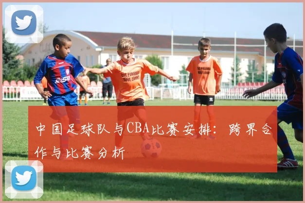 中国足球队与CBA比赛安排：跨界合作与比赛分析
