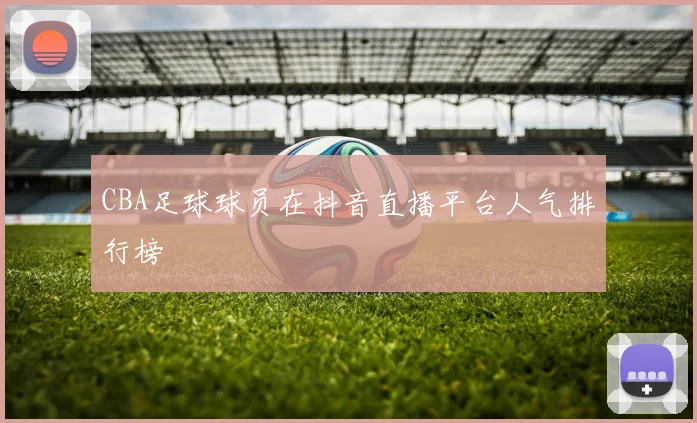 CBA足球球员在抖音直播平台人气排行榜