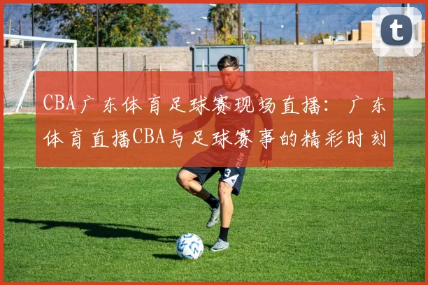 CBA广东体育足球赛现场直播：广东体育直播CBA与足球赛事的精彩时刻